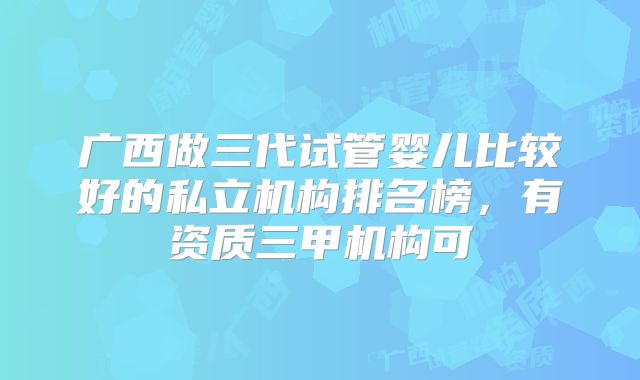 广西做三代试管婴儿比较好的私立机构排名榜,有资质三甲机构可
