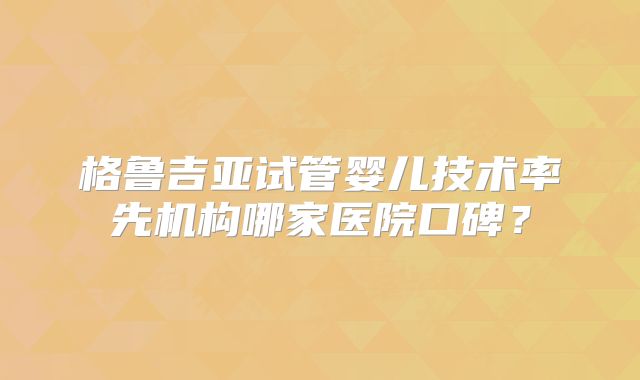 格鲁吉亚试管婴儿技术率先机构哪家医院口碑?