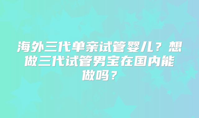 海外三代单亲试管婴儿?想做三代试管男宝在国内能做吗?