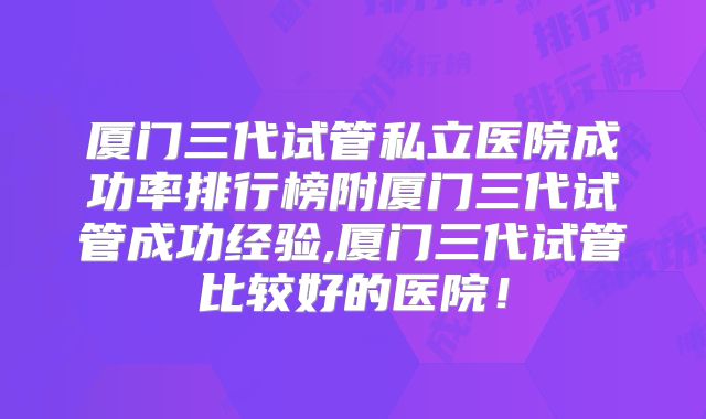 厦门三代试管私立医院成功率排行榜附厦门三代试管成功经验,厦门三代试管比较好的医院！
