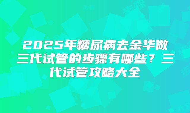 2025年糖尿病去金华做三代试管的步骤有哪些？三代试管攻略大全