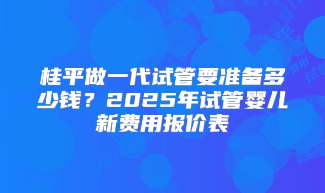 桂平做一代试管要准备多少钱？2025年试管婴儿新费用报价表