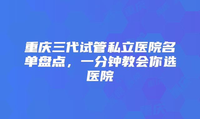 重庆三代试管私立医院名单盘点,一分钟教会你选医院