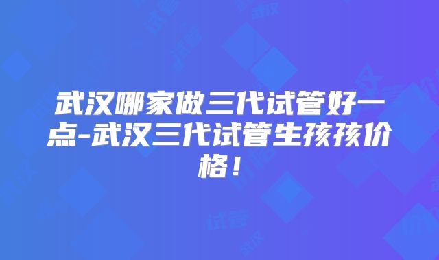 武汉哪家做三代试管好一点-武汉三代试管生孩孩价格!