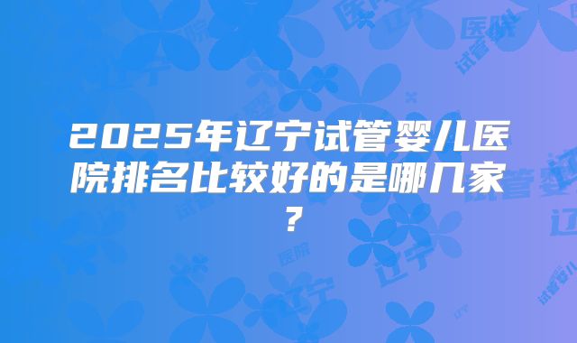 2025年辽宁试管婴儿医院排名比较好的是哪几家？