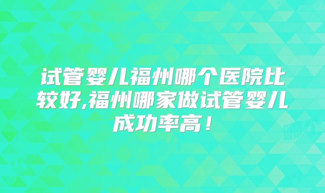 试管婴儿福州哪个医院比较好,福州哪家做试管婴儿成功率高！