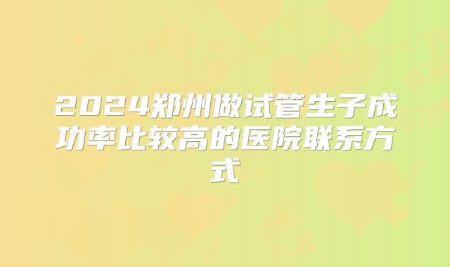 2024郑州做试管生子成功率比较高的医院联系方式
