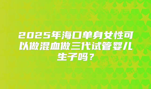 2025年海口单身女性可以做混血做三代试管婴儿生子吗?