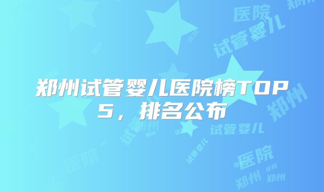 郑州试管婴儿医院榜TOP5,排名公布