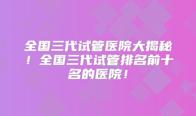 全国三代试管医院大揭秘!全国三代试管排名前十名的医院!