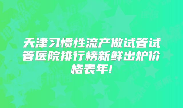天津习惯性流产做试管试管医院排行榜新鲜出炉价格表年!