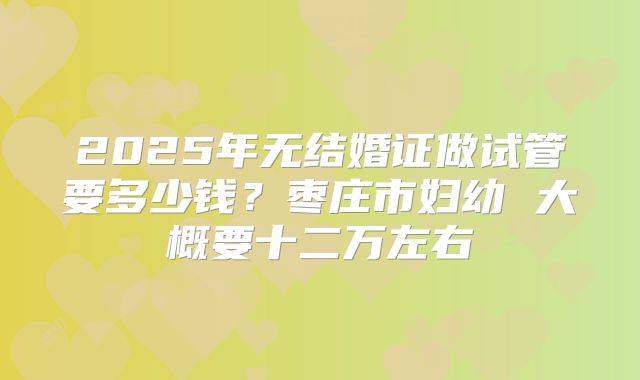 2025年无结婚证做试管要多少钱？枣庄市妇幼 大概要十二万左右