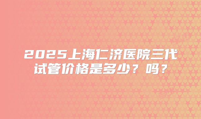 2025上海仁济医院三代试管价格是多少？吗？