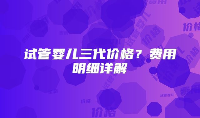 试管婴儿三代价格？费用明细详解