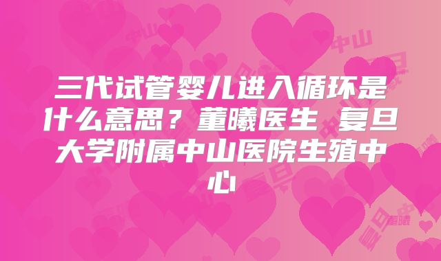 三代试管婴儿进入循环是什么意思？董曦医生 复旦大学附属中山医院生殖中心