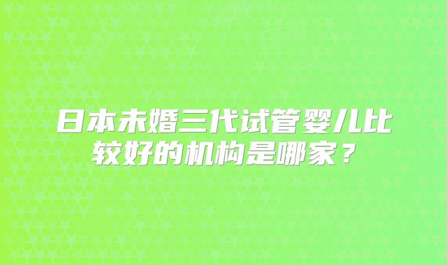 日本未婚三代试管婴儿比较好的机构是哪家？
