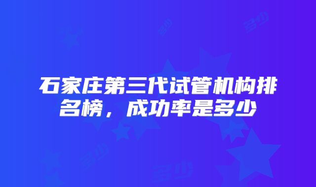 石家庄第三代试管机构排名榜，成功率是多少