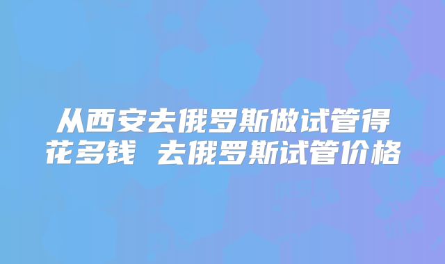 从西安去俄罗斯做试管得花多钱 去俄罗斯试管价格