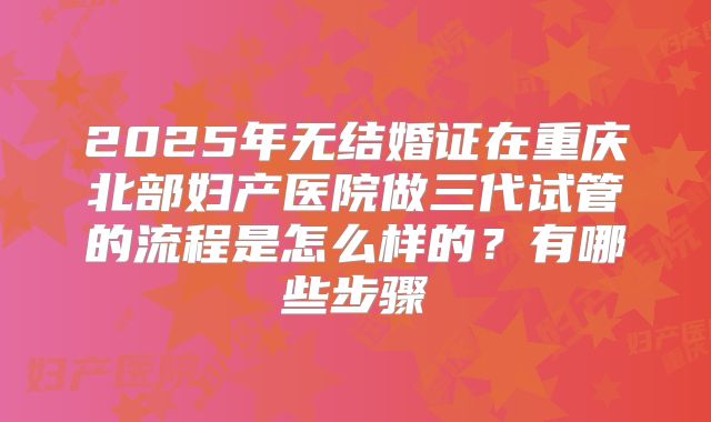 2025年无结婚证在重庆北部妇产医院做三代试管的流程是怎么样的?有哪些步骤