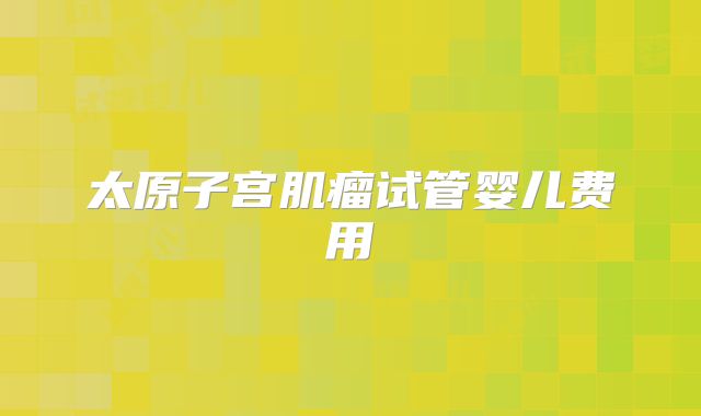 太原子宫肌瘤试管婴儿费用