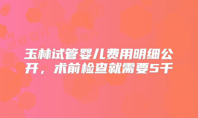 玉林试管婴儿费用明细公开，术前检查就需要5千