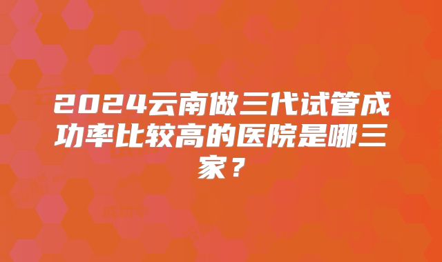 2024云南做三代试管成功率比较高的医院是哪三家？