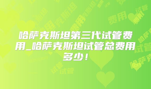 哈萨克斯坦第三代试管费用_哈萨克斯坦试管总费用多少！