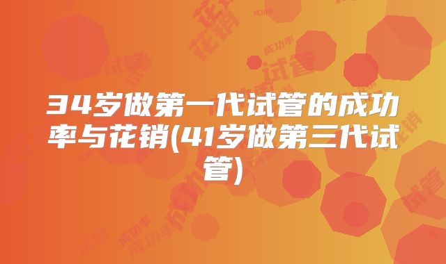 34岁做第一代试管的成功率与花销(41岁做第三代试管)