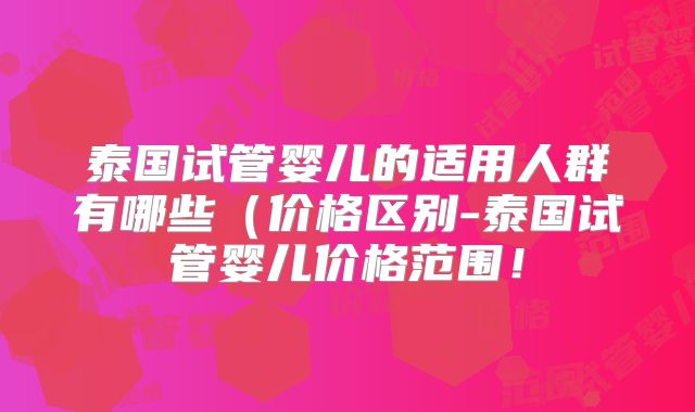 泰国试管婴儿的适用人群有哪些(价格区别-泰国试管婴儿价格范围!
