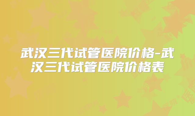 武汉三代试管医院价格-武汉三代试管医院价格表