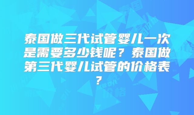 泰国做三代试管婴儿一次是需要多少钱呢？泰国做第三代婴儿试管的价格表？