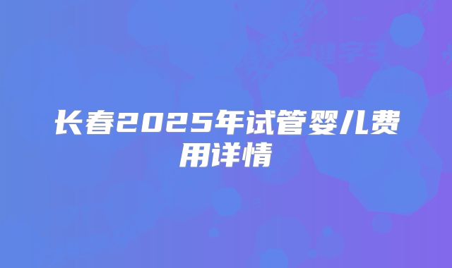 长春2025年试管婴儿费用详情