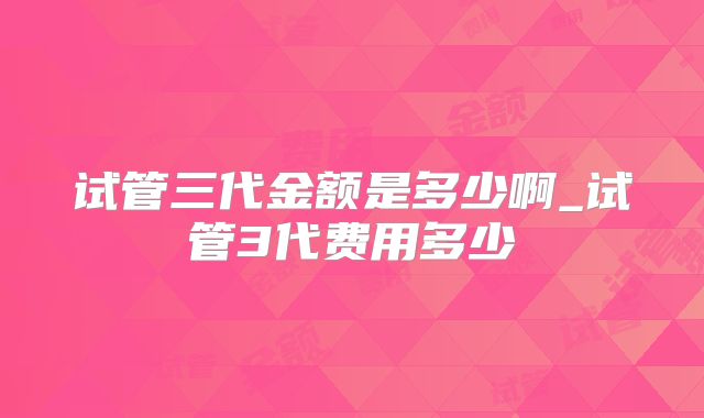 试管三代金额是多少啊_试管3代费用多少