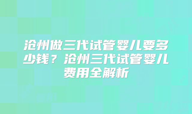 沧州做三代试管婴儿要多少钱？沧州三代试管婴儿费用全解析