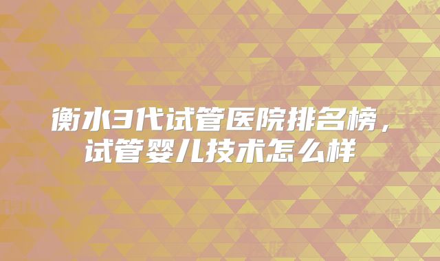 衡水3代试管医院排名榜,试管婴儿技术怎么样