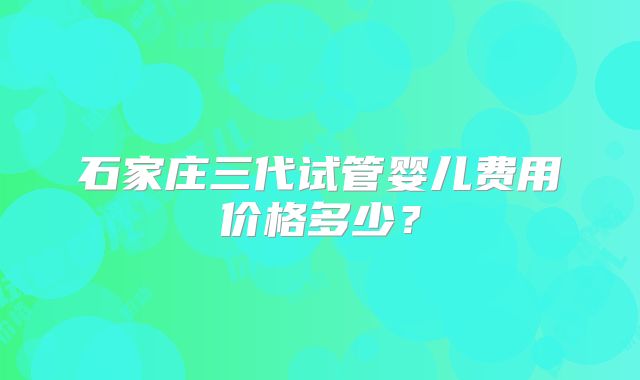 石家庄三代试管婴儿费用价格多少?
