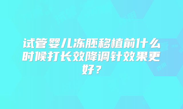 试管婴儿冻胚移植前什么时候打长效降调针效果更好？