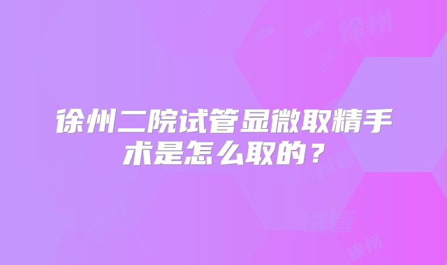 徐州二院试管显微取精手术是怎么取的?