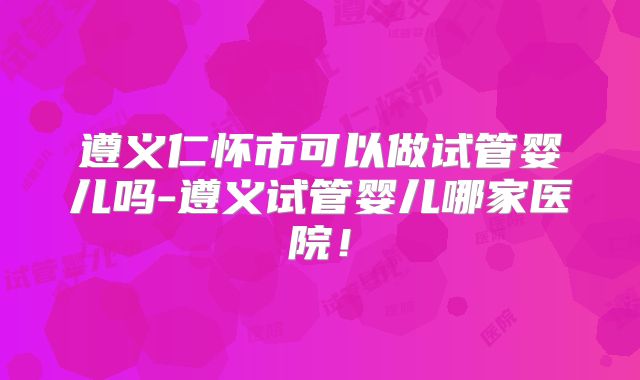 遵义仁怀市可以做试管婴儿吗-遵义试管婴儿哪家医院!