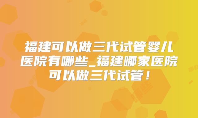 福建可以做三代试管婴儿医院有哪些_福建哪家医院可以做三代试管!