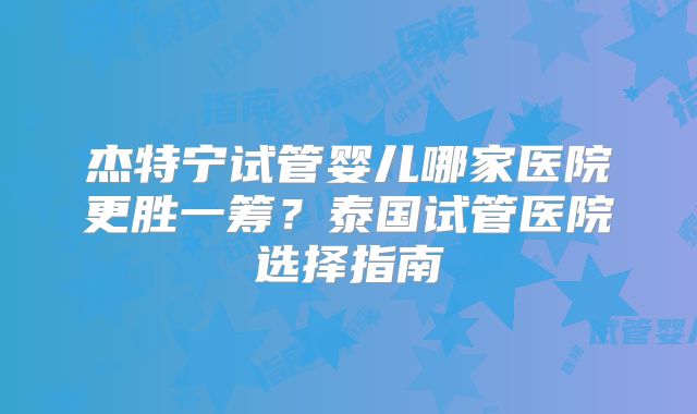 杰特宁试管婴儿哪家医院更胜一筹？泰国试管医院选择指南