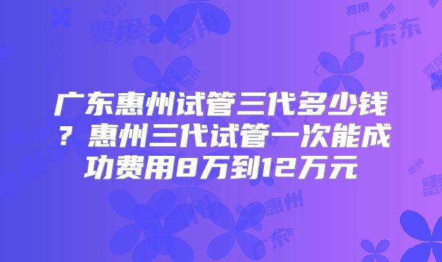 广东惠州试管三代多少钱？惠州三代试管一次能成功费用8万到12万元