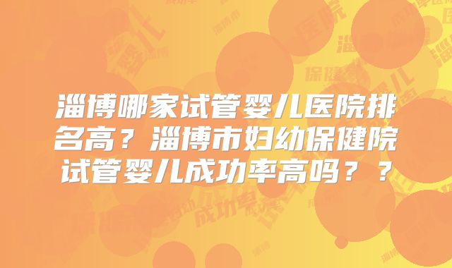 淄博哪家试管婴儿医院排名高？淄博市妇幼保健院试管婴儿成功率高吗？？