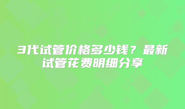 3代试管价格多少钱?最新试管花费明细分享