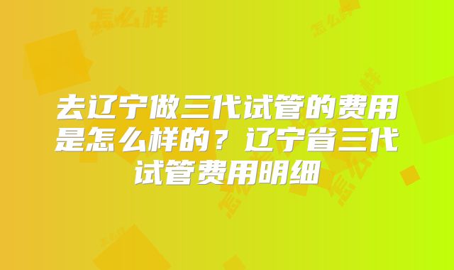 去辽宁做三代试管的费用是怎么样的?辽宁省三代试管费用明细