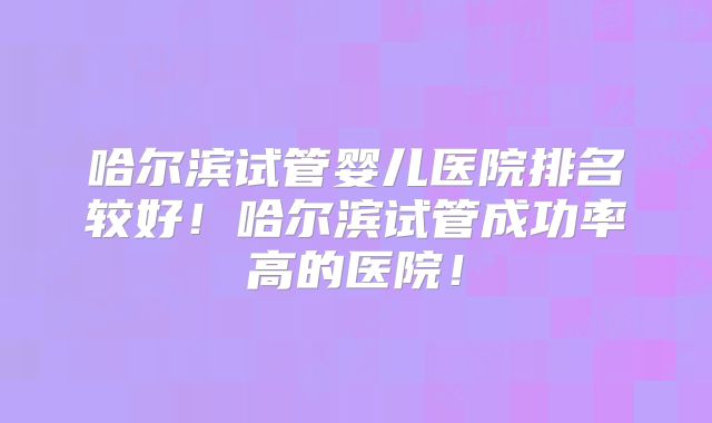 哈尔滨试管婴儿医院排名较好！哈尔滨试管成功率高的医院！