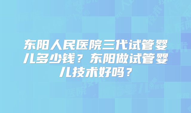 东阳人民医院三代试管婴儿多少钱？东阳做试管婴儿技术好吗？