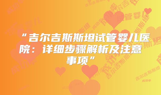 “吉尔吉斯斯坦试管婴儿医院：详细步骤解析及注意事项”