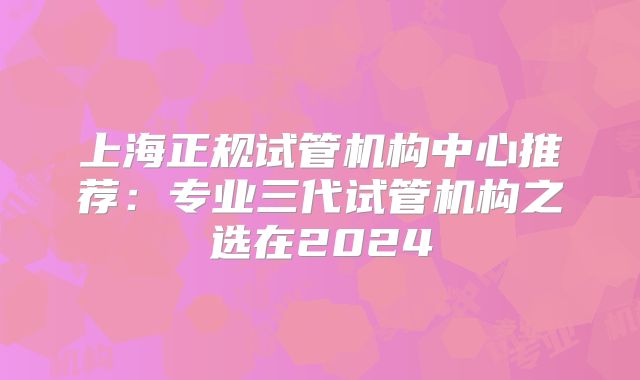 上海正规试管机构中心推荐:专业三代试管机构之选在2024