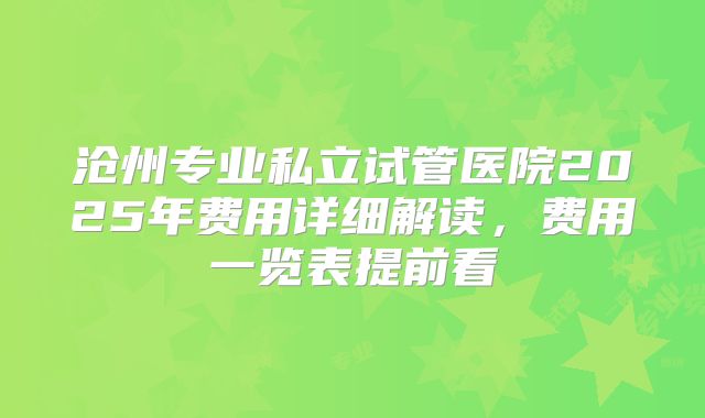 沧州专业私立试管医院2025年费用详细解读，费用一览表提前看